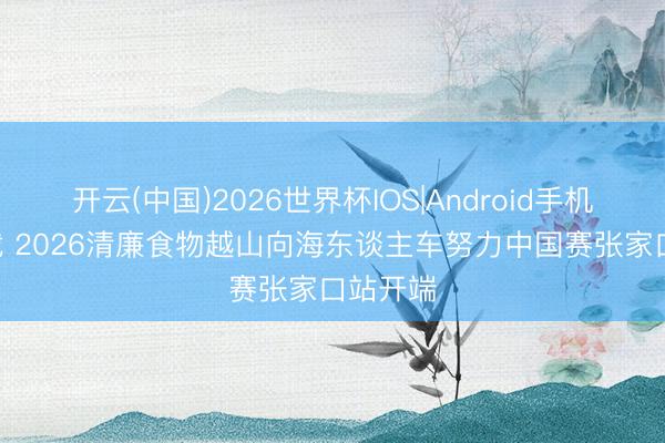 开云(中国)2026世界杯IOS|Android手机app下载 2026清廉食物越山向海东谈主车努力中国赛张家口站开端