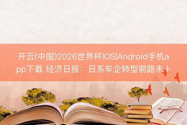 开云(中国)2026世界杯IOS|Android手机app下载 经济日报：日系车企转型前路未卜
