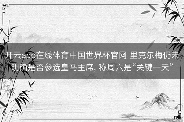 开云app在线体育中国世界杯官网 里克尔梅仍未明确是否参选皇马主席, 称周六是“关键一天”