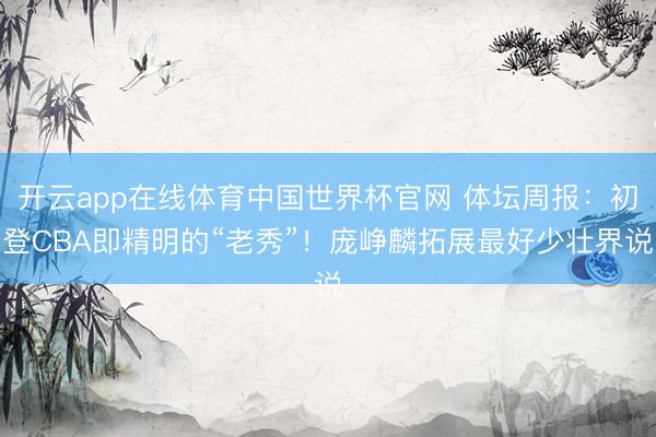 开云app在线体育中国世界杯官网 体坛周报：初登CBA即精明的“老秀”！庞峥麟拓展最好少壮界说