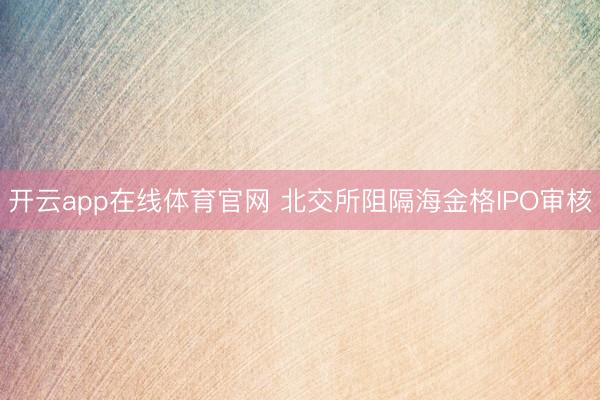 开云app在线体育官网 北交所阻隔海金格IPO审核