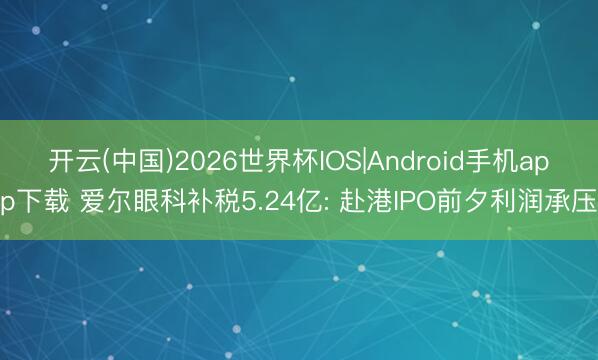 开云(中国)2026世界杯IOS|Android手机app下载 爱尔眼科补税5.24亿: 赴港IPO前夕利润承压