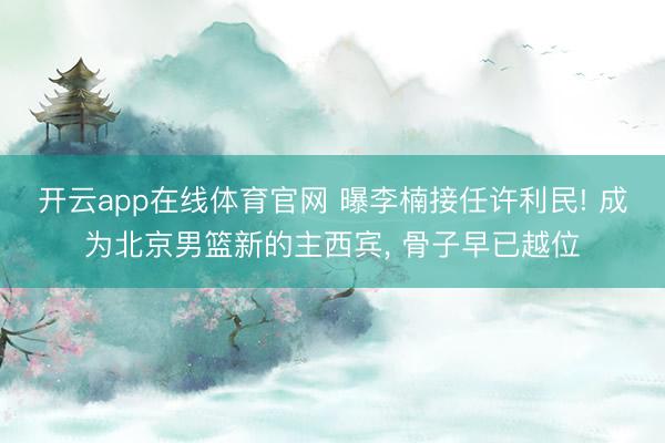开云app在线体育官网 曝李楠接任许利民! 成为北京男篮新的主西宾， 骨子早已越位