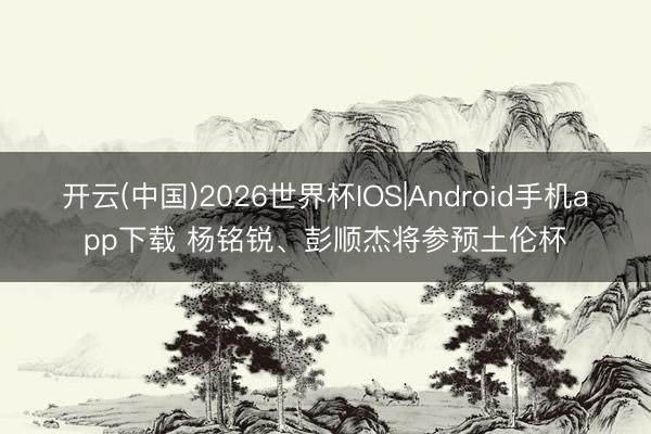 开云(中国)2026世界杯IOS|Android手机app下载 杨铭锐、彭顺杰将参预土伦杯