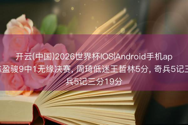 开云(中国)2026世界杯IOS|Android手机app下载 陈盈骏9中1无缘决赛, 周琦低迷王哲林5分, 奇兵5记三分19分