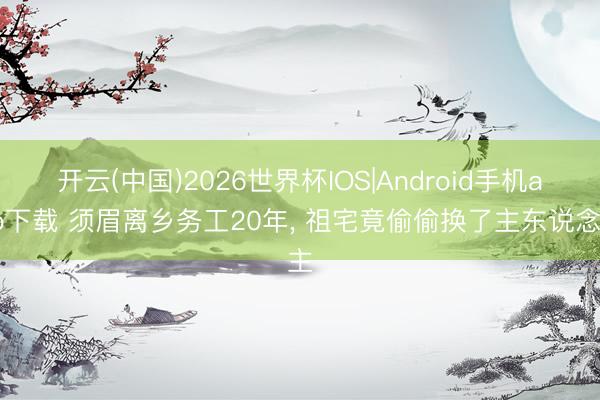 开云(中国)2026世界杯IOS|Android手机app下载 须眉离乡务工20年, 祖宅竟偷偷换了主东说念主