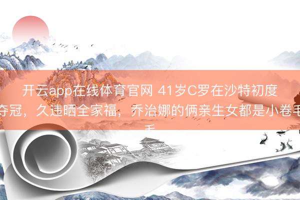 开云app在线体育官网 41岁C罗在沙特初度夺冠，久违晒全家福，乔治娜的俩亲生女都是小卷毛