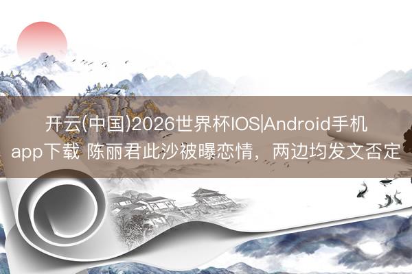 开云(中国)2026世界杯IOS|Android手机app下载 陈丽君此沙被曝恋情，两边均发文否定