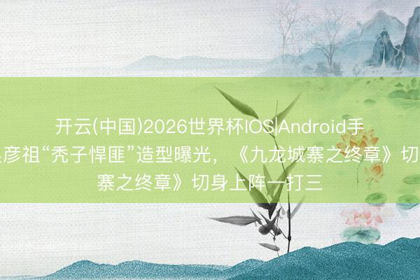 开云(中国)2026世界杯IOS|Android手机app下载 吴彦祖“秃子悍匪”造型曝光，《九龙城寨之终章》切身上阵一打三