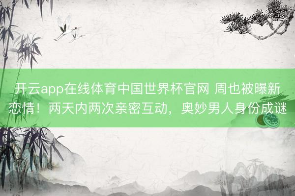 开云app在线体育中国世界杯官网 周也被曝新恋情！两天内两次亲密互动，奥妙男人身份成谜