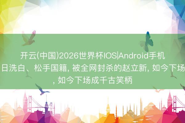 开云(中国)2026世界杯IOS|Android手机app下载 替日洗白、松手国籍, 被全网封杀的赵立新, 如今下场成千古笑柄