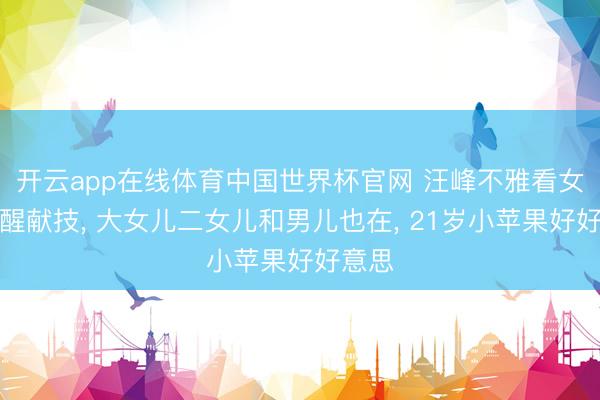 开云app在线体育中国世界杯官网 汪峰不雅看女儿醒醒献技， 大女儿二女儿和男儿也在， 21岁小苹果好好意思