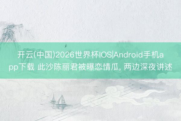 开云(中国)2026世界杯IOS|Android手机app下载 此沙陈丽君被曝恋情瓜， 两边深夜讲述