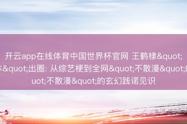 开云app在线体育中国世界杯官网 王鹤棣"绊东说念主文体"出圈: 从综艺梗到全网"不散漫"的玄幻践诺见识