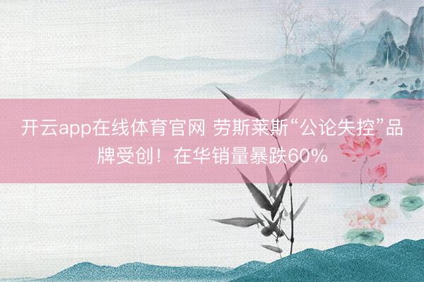 开云app在线体育官网 劳斯莱斯“公论失控”品牌受创！在华销量暴跌60%