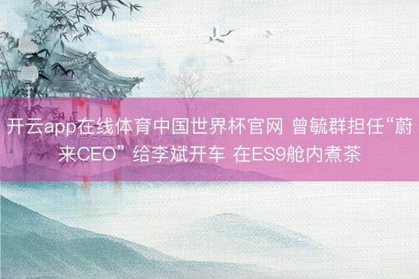 开云app在线体育中国世界杯官网 曾毓群担任“蔚来CEO” 给李斌开车 在ES9舱内煮茶