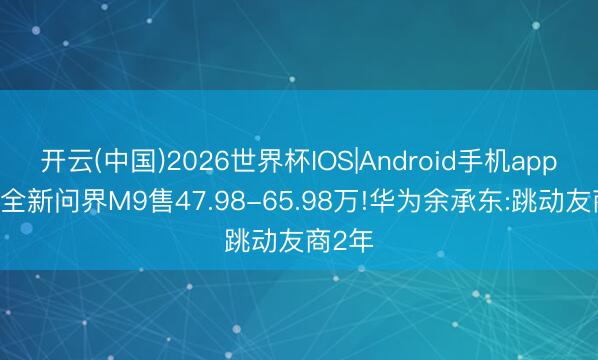 开云(中国)2026世界杯IOS|Android手机app下载 全新问界M9售47.98-65.98万!华为余承东:跳动友商2年