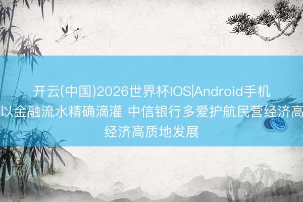 开云(中国)2026世界杯IOS|Android手机app下载 以金融流水精确滴灌 中信银行多爱护航民营经济高质地发展