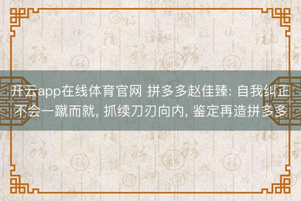 开云app在线体育官网 拼多多赵佳臻: 自我纠正不会一蹴而就， 抓续刀刃向内， 鉴定再造拼多多