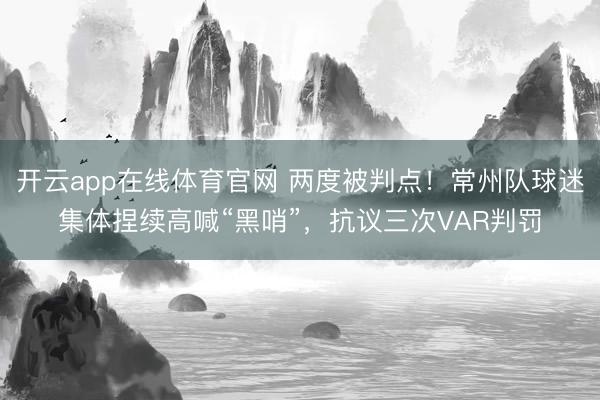 开云app在线体育官网 两度被判点！常州队球迷集体捏续高喊“黑哨”，抗议三次VAR判罚