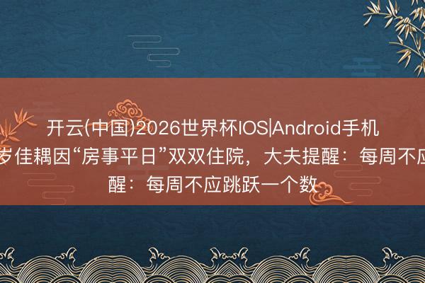 开云(中国)2026世界杯IOS|Android手机app下载 41岁佳耦因“房事平日”双双住院,大夫提醒:每周不应跳跃一个数