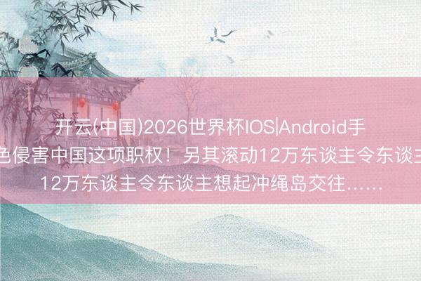 开云(中国)2026世界杯IOS|Android手机app下载 高市正本色侵害中国这项职权！另其滚动12万东谈主令东谈主想起冲绳岛交往……