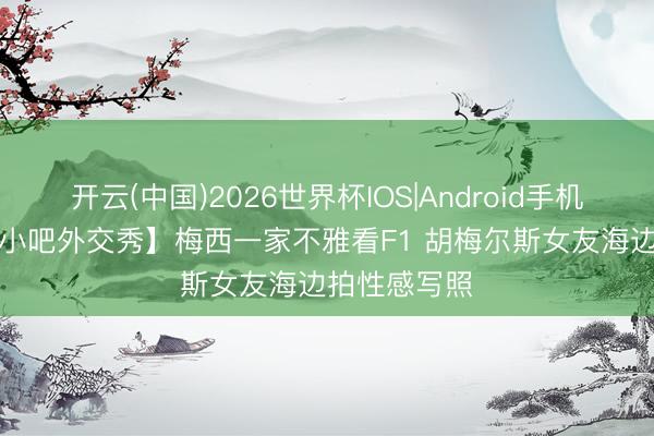 开云(中国)2026世界杯IOS|Android手机app下载 【小吧外交秀】梅西一家不雅看F1 胡梅尔斯女友海边拍性感写照