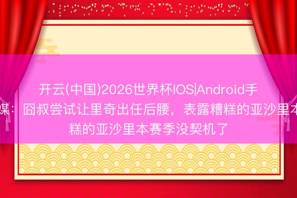 开云(中国)2026世界杯IOS|Android手机app下载 意媒：囧叔尝试让里奇出任后腰，表露糟糕的亚沙里本赛季没契机了