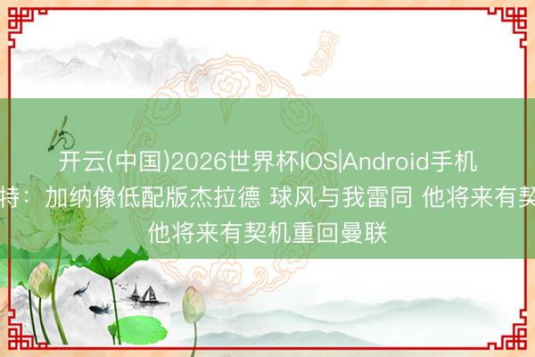 开云(中国)2026世界杯IOS|Android手机app下载 巴特：加纳像低配版杰拉德 球风与我雷同 他将来有契机重回曼联