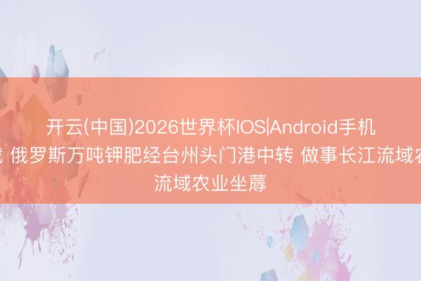 开云(中国)2026世界杯IOS|Android手机app下载 俄罗斯万吨钾肥经台州头门港中转 做事长江流域农业坐蓐