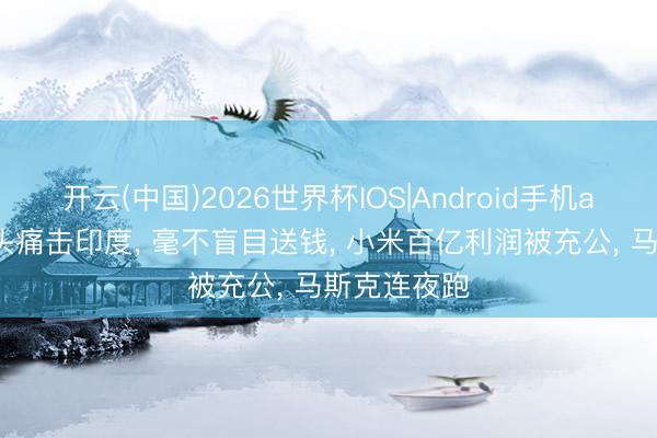 开云(中国)2026世界杯IOS|Android手机app下载 巨头痛击印度, 毫不盲目送钱, 小米百亿利润被充公, 马斯克连夜跑