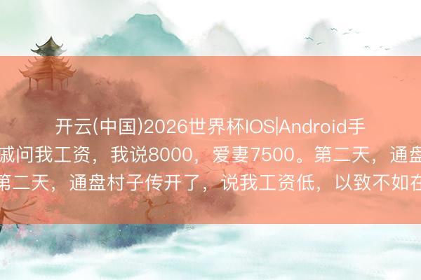 开云(中国)2026世界杯IOS|Android手机app下载 回故土时,亲戚问我工资,我说8000,爱妻7500。第二天,通盘村子传开了,说我工资低,以致不如在家种地挣钱多!