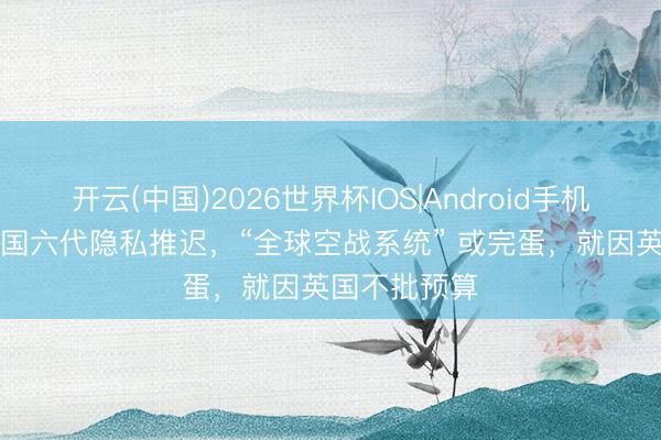 开云(中国)2026世界杯IOS|Android手机app下载 英国六代隐私推迟，“全球空战系统” 或完蛋，就因英国不批预算