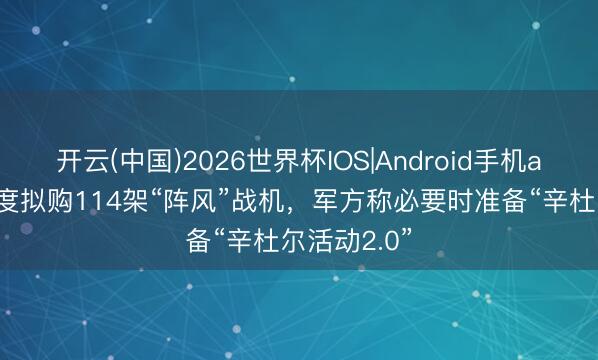 开云(中国)2026世界杯IOS|Android手机app下载 印度拟购114架“阵风”战机，军方称必要时准备“辛杜尔活动2.0”