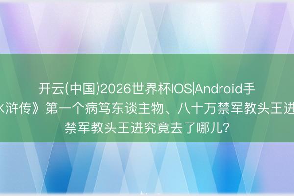 开云(中国)2026世界杯IOS|Android手机app下载 《水浒传》第一个病笃东谈主物、八十万禁军教头王进究竟去了哪儿？