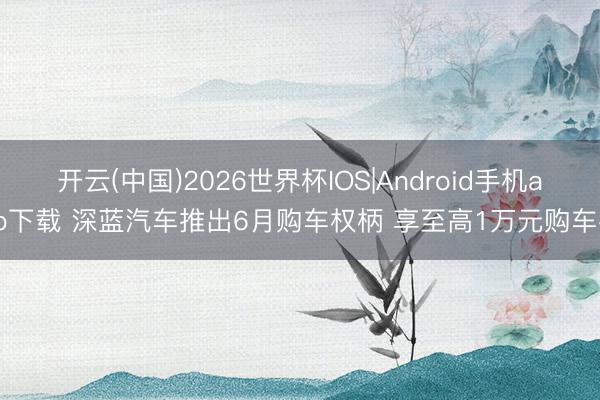 开云(中国)2026世界杯IOS|Android手机app下载 深蓝汽车推出6月购车权柄 享至高1万元购车礼
