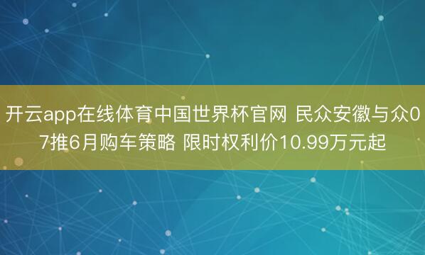 开云app在线体育中国世界杯官网 民众安徽与众07推6月购车策略 限时权利价10.99万元起