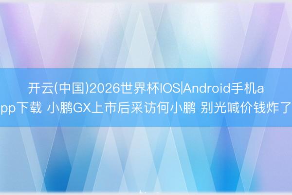 开云(中国)2026世界杯IOS|Android手机app下载 小鹏GX上市后采访何小鹏 别光喊价钱炸了