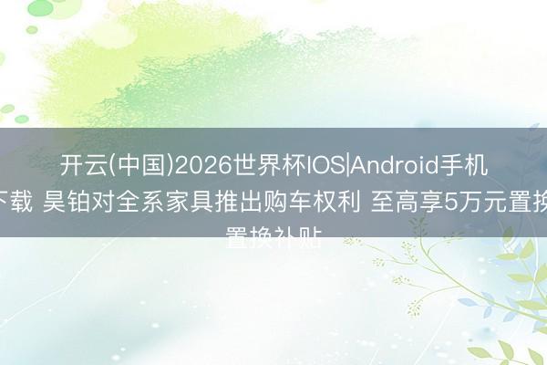 开云(中国)2026世界杯IOS|Android手机app下载 昊铂对全系家具推出购车权利 至高享5万元置换补贴