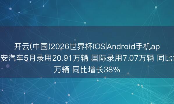 开云(中国)2026世界杯IOS|Android手机app下载 长安汽车5月录用20.91万辆 国际录用7.07万辆 同比增长38%