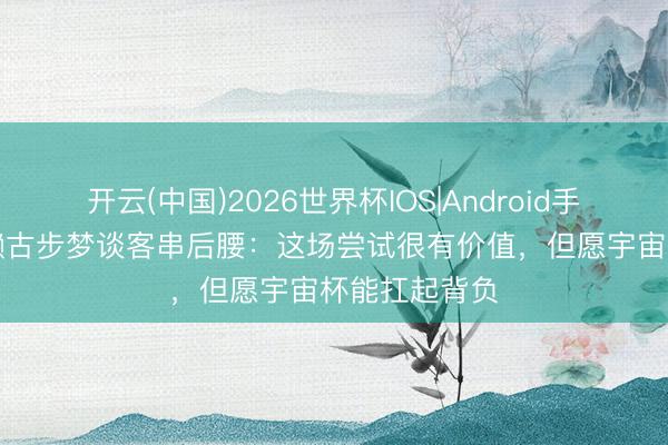 开云(中国)2026世界杯IOS|Android手机app下载 濑古步梦谈客串后腰：这场尝试很有价值，但愿宇宙杯能扛起背负
