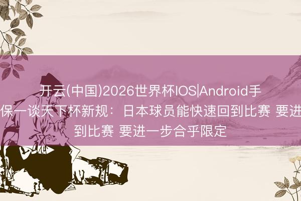 开云(中国)2026世界杯IOS|Android手机app下载 森保一谈天下杯新规：日本球员能快速回到比赛 要进一步合乎限定