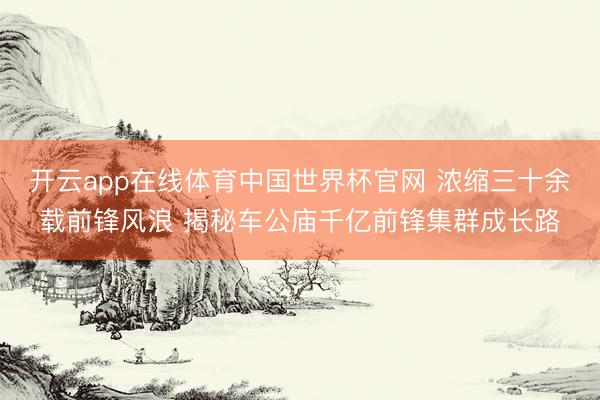开云app在线体育中国世界杯官网 浓缩三十余载前锋风浪 揭秘车公庙千亿前锋集群成长路