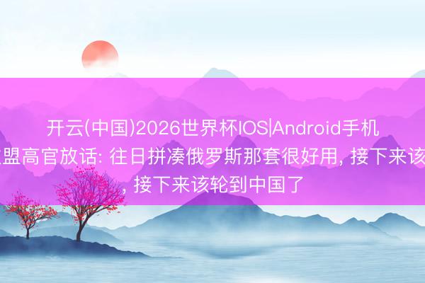 开云(中国)2026世界杯IOS|Android手机app下载 欧盟高官放话: 往日拼凑俄罗斯那套很好用， 接下来该轮到中国了