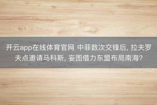 开云app在线体育官网 中菲数次交锋后， 拉夫罗夫点邀请马科斯， 妄图借力东盟布局南海?