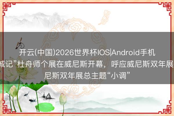 开云(中国)2026世界杯IOS|Android手机app下载 “浮城记”杜舟师个展在威尼斯开幕，呼应威尼斯双年展总主题“小调”