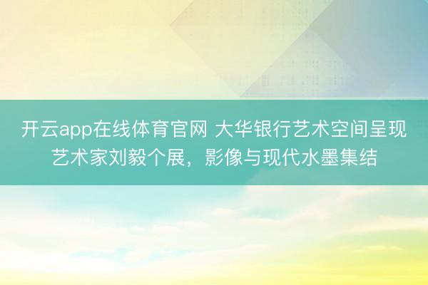 开云app在线体育官网 大华银行艺术空间呈现艺术家刘毅个展,影像与现代水墨集结
