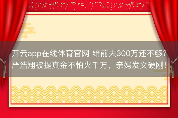 开云app在线体育官网 给前夫300万还不够?严浩翔被提真金不怕火千万,亲妈发文硬刚!