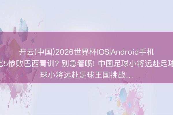 开云(中国)2026世界杯IOS|Android手机app下载 2比5惨败巴西青训? 别急着喷! 中国足球小将远赴足球王国挑战…