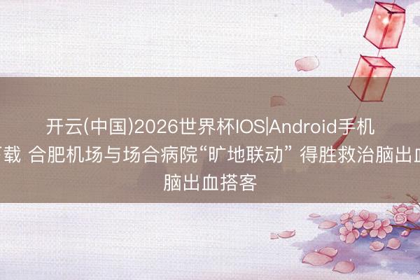开云(中国)2026世界杯IOS|Android手机app下载 合肥机场与场合病院“旷地联动” 得胜救治脑出血搭客